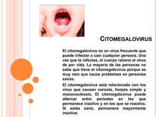 CITOMEGALOVIRUS
El citomegalovirus es un virus frecuente que
puede infectar a casi cualquier persona. Una
vez que te infectas, el cuerpo retiene el virus
de por vida. La mayoría de las personas no
sabe que tiene el citomegalovirus porque es
muy raro que cause problemas en personas
sanas.
El citomegalovirus está relacionado con los
virus que causan varicela, herpes simple y
mononucleosis. El citomegalovirus puede
alternar entre períodos en los que
permanece inactivo y en los que se reactiva.
Si estás sano, permanece mayormente
inactivo.
 