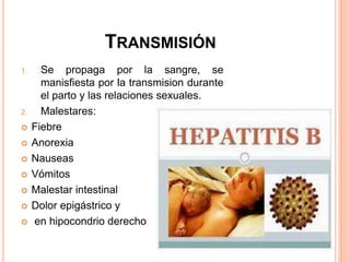 TRANSMISIÓN
1. Se propaga por la sangre, se
manisfiesta por la transmision durante
el parto y las relaciones sexuales.
2. Malestares:
 Fiebre
 Anorexia
 Nauseas
 Vómitos
 Malestar intestinal
 Dolor epigástrico y
 en hipocondrio derecho
 