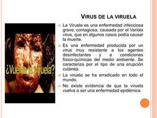 VIRUS DE LA VIRUELA
 La Viruela es una enfermedad infecciosa
grave, contagiosa, causada por el Variola
virus, que en algunos casos podía causar
la muerte.
 Es una enfermedad producida por un
virus muy resistente a los agentes
desinfectantes y a condiciones
físico-químicas del medio ambiente. Se
caracteriza por el tipo de una erupción
cutánea.
 La viruela se ha erradicado en todo el
mundo.
 No existe evidencia de que la viruela
vuelva a ser una enfermedad epidémica.
 
