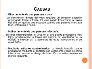 CAUSAS
 Directamente de una persona a otra.
La transmisión directa del virus requiere un contacto bastante
prolongado frente a frente. El virus puede transmitirse a través
del aire por gotitas que escapan cuando una persona infectada
tose, estornuda o habla.
 Indirectamente de una persona infectada.
En raras circunstancias, el virus en el aire puede propagarse más
lejos, posiblemente, a través del sistema de ventilación de un
edificio e infectar así a personas de otras habitaciones o en
otros pisos.
 Mediante artículos contaminados. La viruela también puede
propagarse mediante el contacto con vestimenta y ropa de cama
infectadas, aunque el riesgo de infección por estas fuentes es
menos frecuente.
 
