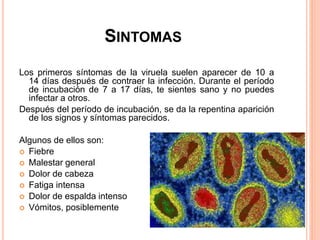 SINTOMAS
Los primeros síntomas de la viruela suelen aparecer de 10 a
14 días después de contraer la infección. Durante el período
de incubación de 7 a 17 días, te sientes sano y no puedes
infectar a otros.
Después del período de incubación, se da la repentina aparición
de los signos y síntomas parecidos.
Algunos de ellos son:
 Fiebre
 Malestar general
 Dolor de cabeza
 Fatiga intensa
 Dolor de espalda intenso
 Vómitos, posiblemente
 