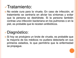Tratamiento:
 No existe cura para la viruela. En caso de infección, el
tratamiento se centraría en aliviar los síntomas y evitar
que la persona se deshidrate. Si la persona también
contrae una infección bacteriana en los pulmones o en la
piel, es probable que le receten antibióticos.
Diagnóstico:
 Si hoy se produjera un brote de viruela, es probable que
la mayoría de los médicos no pudiera detectarla en sus
primeros estadios, lo que permitiría que la enfermedad
se propague.
 