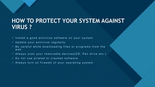 Click to edit Master title style
13
 I n s t a l l a g o o d a n t i v i r u s s o f t w a r e o n y o u r s y s t e m .
 U p d a t e y o u r a n t i v i r u s r e g u l a r l y.
 B e c a r e f u l w h i l e d o w n l o a d i n g f i l e s o r p r o g r a m s f r o m t h e
w e b .
 A l w a y s s c a n y o u r r e m o v a b l e d e v i c e s ( C D , P e n d r i v e e t c . ) .
 D o n o t u s e p i r a t e d o r c r a c k e d s o f t w a r e .
 A l w a y s t u r n o n f i r e w a l l o f y o u r o p e r a t i n g s y s t e m .
HOW TO PROTECT YOUR SYSTEM AGAINST
VIRUS ?
 