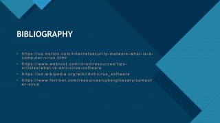 Click to edit Master title style
14
• h t t p s : / / u s . n o r t o n . c o m / i n t e r n e t s e c u r i t y - m a l w a r e - w h a t - i s - a -
c o m p u t e r - v i r u s . h t m l
• h t t p s : / / w w w. w e b r o o t . c o m / i n / e n / r e s o u r c e s / t i p s -
a r t i c l e s / w h a t - i s - a n t i - v i r u s - s o f t w a r e
• h t t p s : / / e n . w i k i p e d i a . o r g / w i k i / A n t i v i r u s _ s o f t w a r e
• h t t p s : / / w w w. f o r t i n e t . c o m / r e s o u r c e s / c y b e r g l o s s a r y / c o m p u t
e r - v i r u s
BIBLIOGRAPHY
 