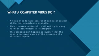 Click to edit Master title style
5
• A vir us tr ies to tak e c ontr ol of c omputer s ys tem
at the fir s t oppor tunity available.
• Als o it mak es c opies of it s elf and tr y to c ar r y
har mful tas k w r itten in its pr ogr am.
• This pr oc es s c an happen s o quic k ly that the
us er is not even aw ar e of the pr es enc e of a
vir us in c omputer.
WHAT A COMPUTER VIRUS DO ?
 