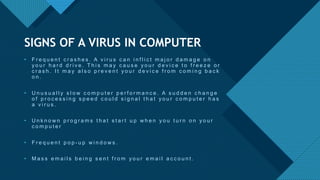 Click to edit Master title style
9
• F r e q u e n t c r a s h e s . A v i r u s c a n i n f l i c t m a j o r d a m a g e o n
y o u r h a r d d r i v e . T h i s m a y c a u s e y o u r d e v i c e t o f r e e z e o r
c r a s h . I t m a y a l s o p r e v e n t y o u r d e v i c e f r o m c o m i n g b a c k
o n .
• U n u s u a l l y s l o w c o m p u t e r p e r f o r m a n c e . A s u d d e n c h a n g e
o f p r o c e s s i n g s p e e d c o u l d s i g n a l t h a t y o u r c o m p u t e r h a s
a v i r u s .
• U n k n o w n p r o g r a m s t h a t s t a r t u p w h e n y o u t u r n o n y o u r
c o m p u t e r
• F r e q u e n t p o p - u p w i n d o w s .
• M a s s e m a i l s b e i n g s e n t f r o m y o u r e m a i l a c c o u n t .
SIGNS OF A VIRUS IN COMPUTER
 