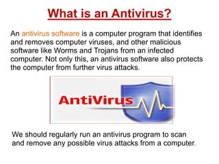 What is an Antivirus?
An antivirus software is a computer program that identifies
and removes computer viruses, and other malicious
software like Worms and Trojans from an infected
computer. Not only this, an antivirus software also protects
the computer from further virus attacks.
We should regularly run an antivirus program to scan
and remove any possible virus attacks from a computer.
 