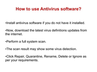 How to use Antivirus software?
•Install antivirus software if you do not have it installed.
•Now, download the latest virus definitions updates from
the internet.
•Perform a full system scan.
•The scan result may show some virus detection.
•Click Repair, Quarantine, Rename, Delete or Ignore as
per your requirements.
 