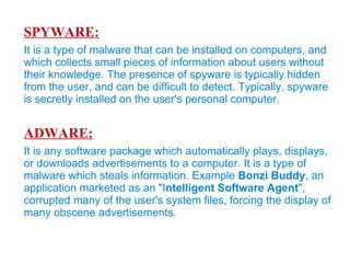 Lets Introduce The Common Ones... VIRUS: A computer virus is a small program written to alter the  way a computer operates, without the permission or knowledge of the user. With an ability to replicate itself, thus continuing to spread. Also, known as Malicious Software, a program that can cause damage to a computer. The computer viruses can damage or corrupt data, modify existing data, or degrade the performance of the system by utilizing resources such as memory or disk space.  It may spread over a network (internet), carried it on a removable medium such as a Floppy disk, CD/DVD Drive, USB Drive . 