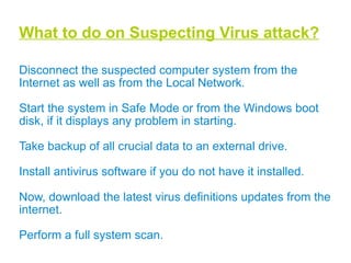 Macro Virus: Macro are mini-programs which make it possible to automate series of operations so that they are performed as a single action, thereby saving the user from having to carry them out one by one. Macro viruses infect files that are created using certain applications or programs that contain macros. They are platform-independent since the virus itself are written in language of the application and not the operating system. They infect documents created from Microsoft Office Word, Excel, PowerPoint and Access files. E.g.W97M.Melissa,Bablas,WM.NiceDay,W97M.Groov.  