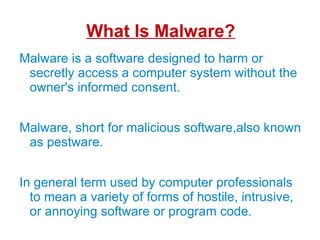 What Is Malware? Malware is a software designed to harm or secretly access a computer system without the owner's informed consent. 