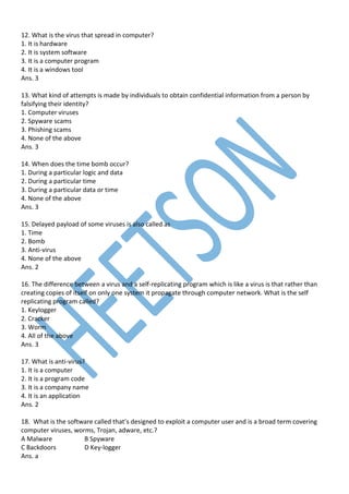 12. What is the virus that spread in computer?
1. It is hardware
2. It is system software
3. It is a computer program
4. It is a windows tool
Ans. 3
13. What kind of attempts is made by individuals to obtain confidential information from a person by
falsifying their identity?
1. Computer viruses
2. Spyware scams
3. Phishing scams
4. None of the above
Ans. 3
14. When does the time bomb occur?
1. During a particular logic and data
2. During a particular time
3. During a particular data or time
4. None of the above
Ans. 3
15. Delayed payload of some viruses is also called as
1. Time
2. Bomb
3. Anti-virus
4. None of the above
Ans. 2
16. The difference between a virus and a self-replicating program which is like a virus is that rather than
creating copies of itself on only one system it propagate through computer network. What is the self
replicating program called?
1. Keylogger
2. Cracker
3. Worm
4. All of the above
Ans. 3
17. What is anti-virus?
1. It is a computer
2. It is a program code
3. It is a company name
4. It is an application
Ans. 2
18. What is the software called that’s designed to exploit a computer user and is a broad term covering
computer viruses, worms, Trojan, adware, etc.?
A Malware B Spyware
C Backdoors D Key-logger
Ans. a
 