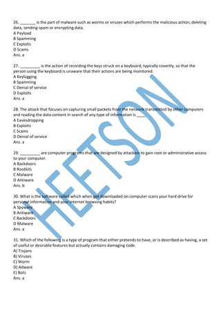 26. _______ is the part of malware such as worms or viruses which performs the malicious action; deleting
data, sending spam or encrypting data.
A Payload
B Spamming
C Exploits
D Scams
Ans. a
27. _________ is the action of recording the keys struck on a keyboard, typically covertly, so that the
person using the keyboard is unaware that their actions are being monitored.
A Keylogging
B Spamming
C Denial of service
D Exploits
Ans. a
28. The attack that focuses on capturing small packets from the network transmitted by other computers
and reading the data content in search of any type of information is ____
A Eavesdropping
B Exploits
C Scams
D Denial of service
Ans. a
29. _________ are computer programs that are designed by attackers to gain root or administrative access
to your computer.
A Backdoors
B Rootkits
C Malware
D Antiware
Ans. b
30. What is the software called which when get downloaded on computer scans your hard drive for
personal information and your internet browsing habits?
A Spyware
B Antiware
C Backdoors
D Malware
Ans. a
31. Which of the following is a type of program that either pretends to have, or is described as having, a set
of useful or desirable features but actually contains damaging code.
A) Trojans
B) Viruses
C) Worm
D) Adware
E) Bots
Ans. a
 