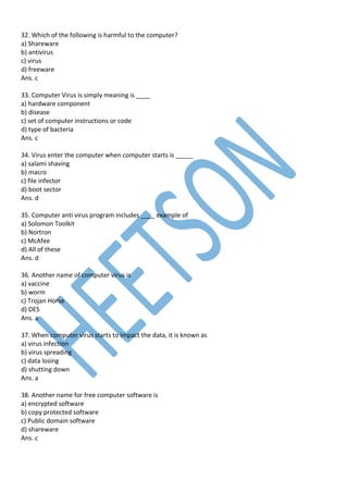 32. Which of the following is harmful to the computer?
a) Shareware
b) antivirus
c) virus
d) freeware
Ans. c
33. Computer Virus is simply meaning is ____
a) hardware component
b) disease
c) set of computer instructions or code
d) type of bacteria
Ans. c
34. Virus enter the computer when computer starts is _____
a) salami shaving
b) macro
c) file infector
d) boot sector
Ans. d
35. Computer anti virus program includes ____ example of
a) Solomon Toolkit
b) Nortron
c) McAfee
d) All of these
Ans. d
36. Another name of computer virus is
a) vaccine
b) worm
c) Trojan Horse
d) DES
Ans. a
37. When computer virus starts to impact the data, it is known as
a) virus infection
b) virus spreading
c) data losing
d) shutting down
Ans. a
38. Another name for free computer software is
a) encrypted software
b) copy protected software
c) Public domain software
d) shareware
Ans. c
 