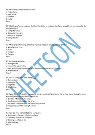 39. Which one is not a computer virus?
a) Trojan horse
b) logic bomb
c) McAfee
d) redlof
Ans. c
40. What is a software program that has the ability to replicate itself and spread from one computer to
another called?
a) Computer virus
b) Computer memory
c) computer program
d) Computer file
Ans. a
41. Which of the following is the first PC virus detected on ARPANET in 1970s?
a) Michelangelo virus
b) Brain
c) Creeper
d) Carzy.A
Ans. c
42. A computer virus can ____.
a) damage data
b) render the system slow
c) copy without any knowledge onto floppies used in infected computer
d) All the above
Ans. d
43. Virus in computers is related to ___.
a) dust particles
b) hardware
c) programs
d) All of these
Ans. c
44. If your file is infected by a virus and you are sending that infected file to your friend through e-mail,
what happens to your friend’s computer?
a) It will be infected by the virus
b) It will not get affected by the virus
c) My friend cannot receive the file through e-mail
d) You cannot send file through e-mail
Ans. a
45. How is a virus transmitted in a computer?
a) Booting a PC from an infected medium
b) Executing an infected program
c) Opening an infected file
d) All the above
Ans. d
 