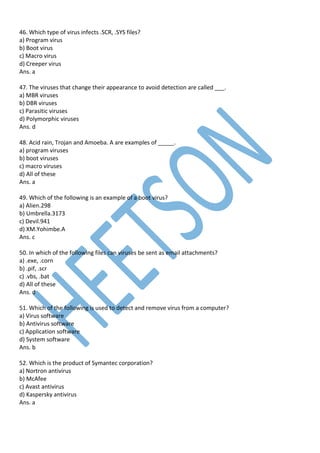 46. Which type of virus infects .SCR, .SYS files?
a) Program virus
b) Boot virus
c) Macro virus
d) Creeper virus
Ans. a
47. The viruses that change their appearance to avoid detection are called ___.
a) MBR viruses
b) DBR viruses
c) Parasitic viruses
d) Polymorphic viruses
Ans. d
48. Acid rain, Trojan and Amoeba. A are examples of _____.
a) program viruses
b) boot viruses
c) macro viruses
d) All of these
Ans. a
49. Which of the following is an example of a boot virus?
a) Alien.298
b) Umbrella.3173
c) Devil.941
d) XM.Yohimbe.A
Ans. c
50. In which of the following files can viruses be sent as email attachments?
a) .exe, .corn
b) .pif, .scr
c) .vbs, .bat
d) All of these
Ans. d
51. Which of the following is used to detect and remove virus from a computer?
a) Virus software
b) Antivirus software
c) Application software
d) System software
Ans. b
52. Which is the product of Symantec corporation?
a) Nortron antivirus
b) McAfee
c) Avast antivirus
d) Kaspersky antivirus
Ans. a
 