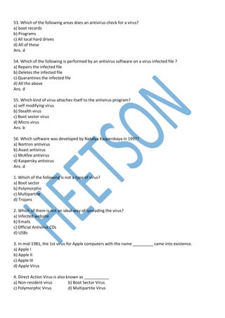 53. Which of the following areas does an antivirus check for a virus?
a) boot records
b) Programs
c) All local hard drives
d) All of these
Ans. d
54. Which of the following is performed by an antivirus software on a virus infected file ?
a) Repairs the infected file
b) Deletes the infected file
c) Quarantines the infected file
d) All the above
Ans. d
55. Which kind of virus attaches itself to the antivirus program?
a) self modifying virus
b) Stealth virus
c) Boot sector virus
d) Micro virus
Ans. b
56. Which software was developed by Natalya Kasperskaya in 1997?
a) Nortron antivirus
b) Avast antivirus
c) McAfee antivirus
d) Kaspersky antivirus
Ans. d
1. Which of the following is not a type of virus?
a) Boot sector
b) Polymorphic
c) Multipartite
d) Trojans
2. Which of them is not an ideal way of spreading the virus?
a) Infected website
b) Emails
c) Official Antivirus CDs
d) USBs
3. In mid-1981, the 1st virus for Apple computers with the name _________ came into existence.
a) Apple I
b) Apple II
c) Apple III
d) Apple Virus
4. Direct Action Virus is also known as ___________
a) Non-resident virus b) Boot Sector Virus
c) Polymorphic Virus d) Multipartite Virus
 