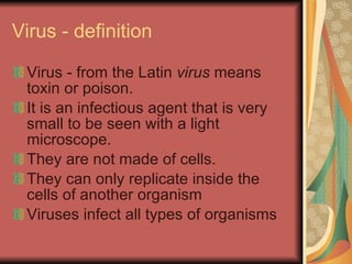 Virus - definition Virus   - from the Latin  virus  means toxin or poison. It is an infectious agent that is very small to be seen with a light microscope. They are not made of cells. They can only replicate inside the cells of another organism  Viruses infect all types of organisms  