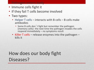 How does our body fight
Diseases?
• Pathogen enters body
• Immune cells fight it
• If they fail T cells become involved
• Two types:
• Helper T cells – interacts with B cells – B cells make
antibodies
• Some B cells don’t fight but remember the pathogen
(memory cells)- the next time the pathogen invades the cells
respond immediately – no symptoms result
• Killer T cells – release enzymes into the pathogen –
kills it
 
