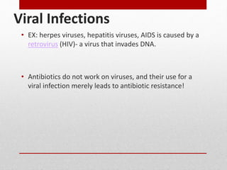 Viral Infections
• EX: herpes viruses, hepatitis viruses, AIDS is caused by a
retrovirus (HIV)- a virus that invades DNA.
• Antibiotics do not work on viruses, and their use for a
viral infection merely leads to antibiotic resistance!
 