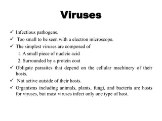 Viruses
 Infectious pathogens.
 Too small to be seen with a electron microscope.
 The simplest viruses are composed of
1. A small piece of nucleic acid
2. Surrounded by a protein coat
 Obligate parasites that depend on the cellular machinery of their
hosts.
 Not active outside of their hosts.
 Organisms including animals, plants, fungi, and bacteria are hosts
for viruses, but most viruses infect only one type of host.
 