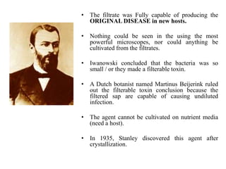 • The filtrate was Fully capable of producing the
ORIGINAL DISEASE in new hosts.
• Nothing could be seen in the using the most
powerful microscopes, nor could anything be
cultivated from the filtrates.
• Iwanowski concluded that the bacteria was so
small / or they made a filterable toxin.
• A Dutch botanist named Martinus Beijerink ruled
out the filterable toxin conclusion because the
filtered sap are capable of causing undiluted
infection.
• The agent cannot be cultivated on nutrient media
(need a host).
• In 1935, Stanley discovered this agent after
crystallization.
 
