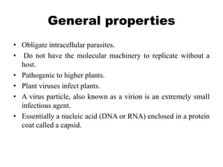 General properties
• Obligate intracellular parasites.
• Do not have the molecular machinery to replicate without a
host.
• Pathogenic to higher plants.
• Plant viruses infect plants.
• A virus particle, also known as a virion is an extremely small
infectious agent.
• Essentially a nucleic acid (DNA or RNA) enclosed in a protein
coat called a capsid.
 