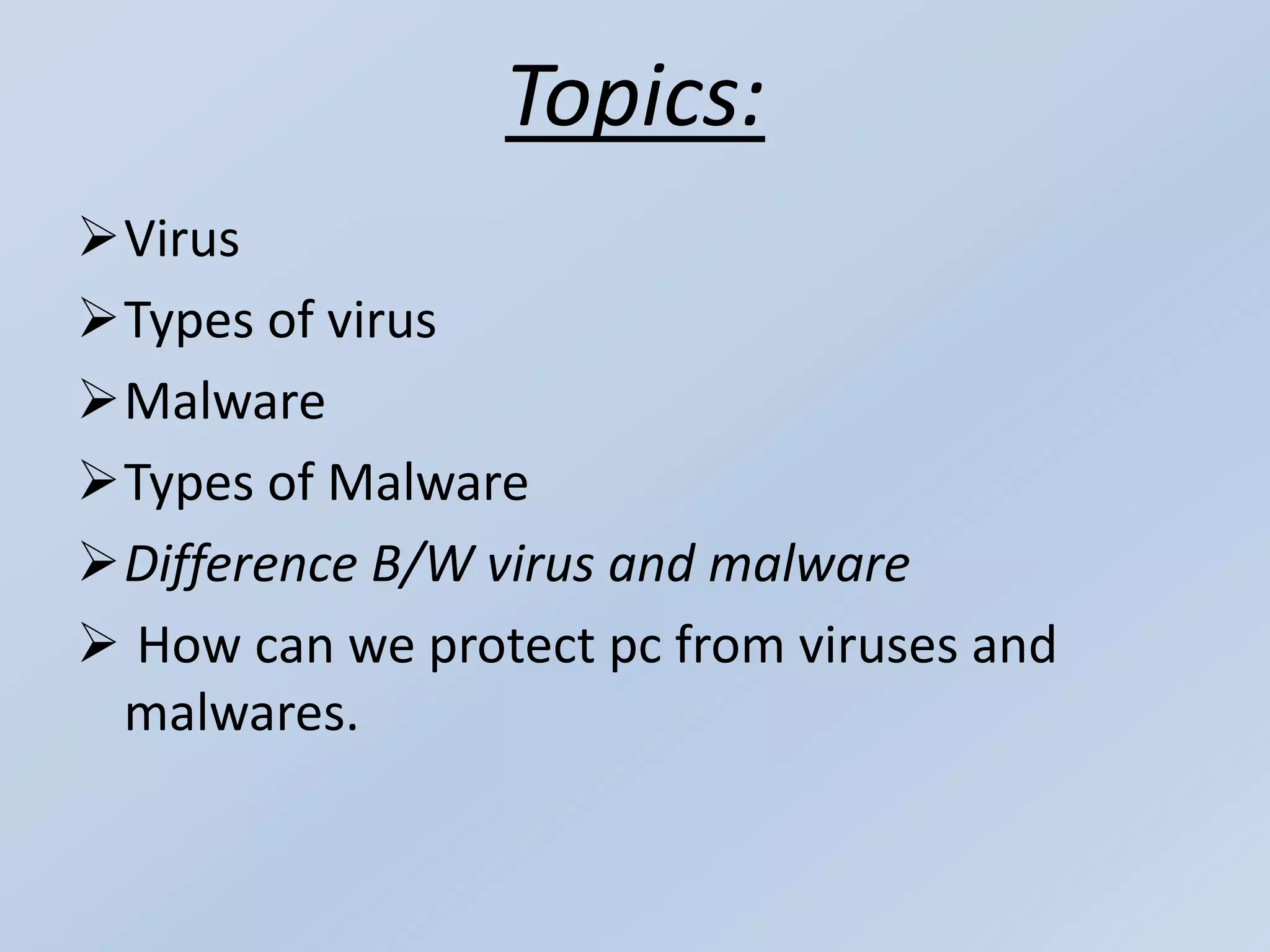 Topics:
Virus
Types of virus
Malware
Types of Malware
Difference B/W virus and malware
 How can we protect pc from viruses and
malwares.
 