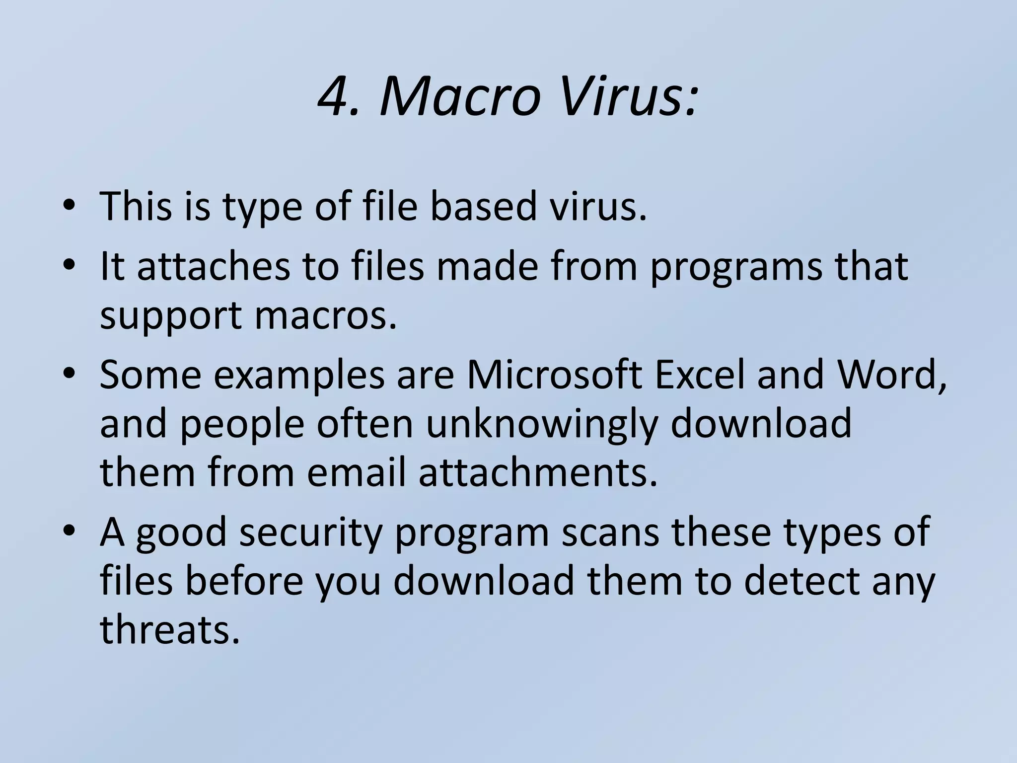 4. Macro Virus:
• This is type of file based virus.
• It attaches to files made from programs that
support macros.
• Some examples are Microsoft Excel and Word,
and people often unknowingly download
them from email attachments.
• A good security program scans these types of
files before you download them to detect any
threats.
 