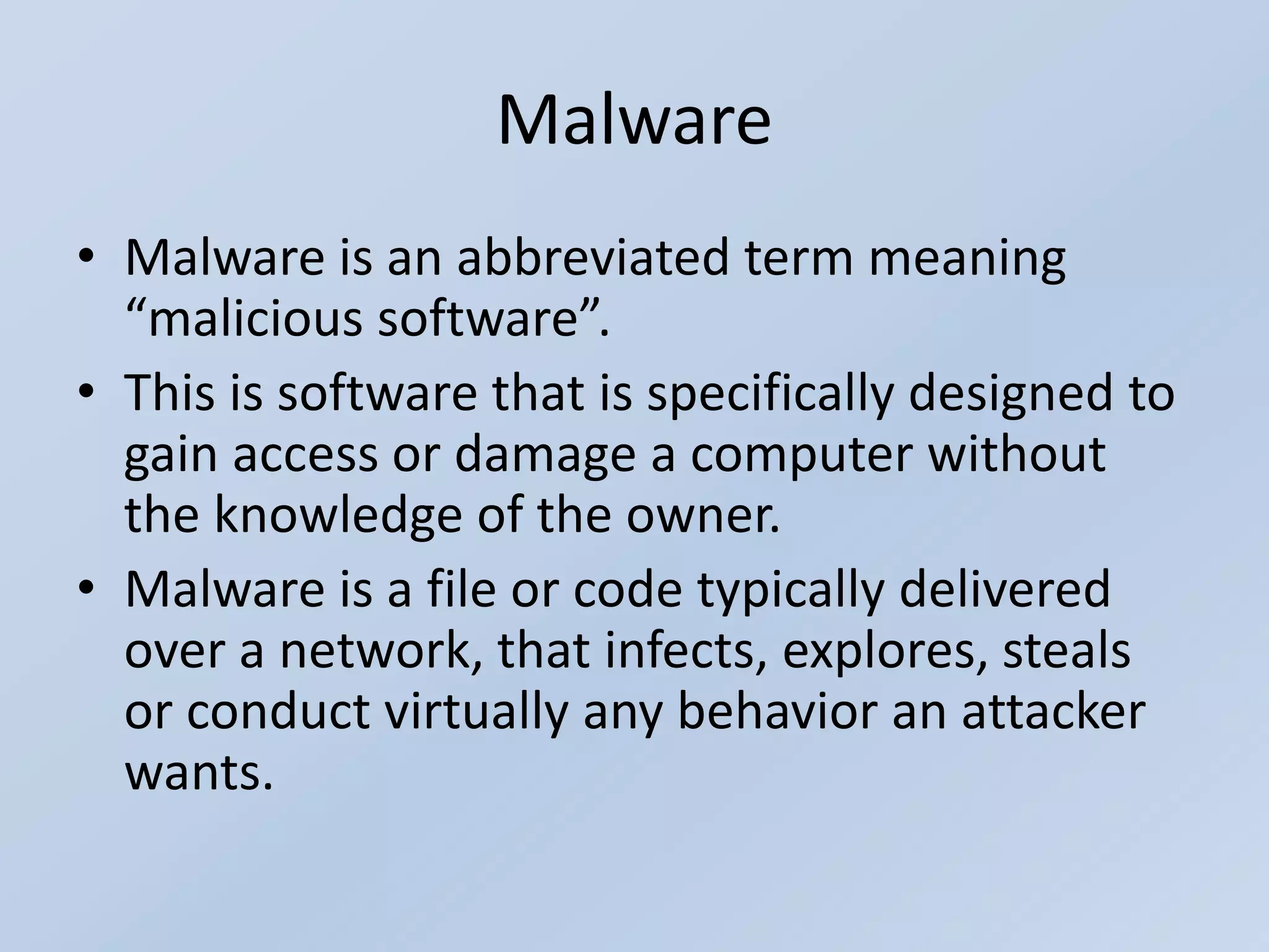 Malware
• Malware is an abbreviated term meaning
“malicious software”.
• This is software that is specifically designed to
gain access or damage a computer without
the knowledge of the owner.
• Malware is a file or code typically delivered
over a network, that infects, explores, steals
or conduct virtually any behavior an attacker
wants.
 
