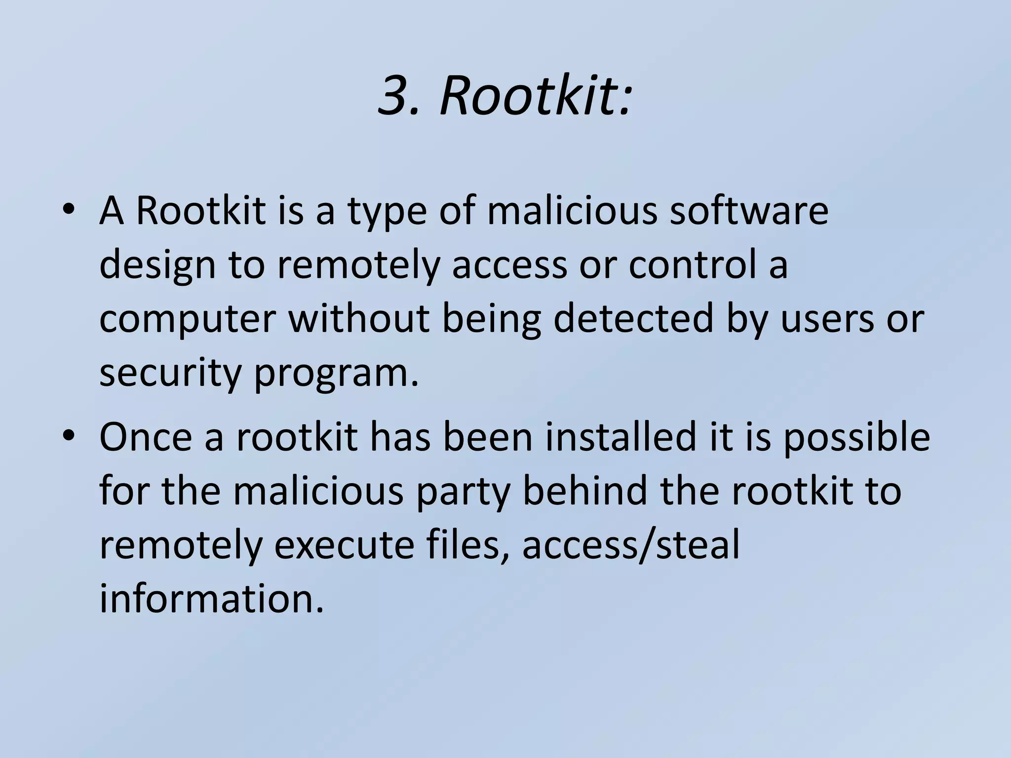 3. Rootkit:
• A Rootkit is a type of malicious software
design to remotely access or control a
computer without being detected by users or
security program.
• Once a rootkit has been installed it is possible
for the malicious party behind the rootkit to
remotely execute files, access/steal
information.
 