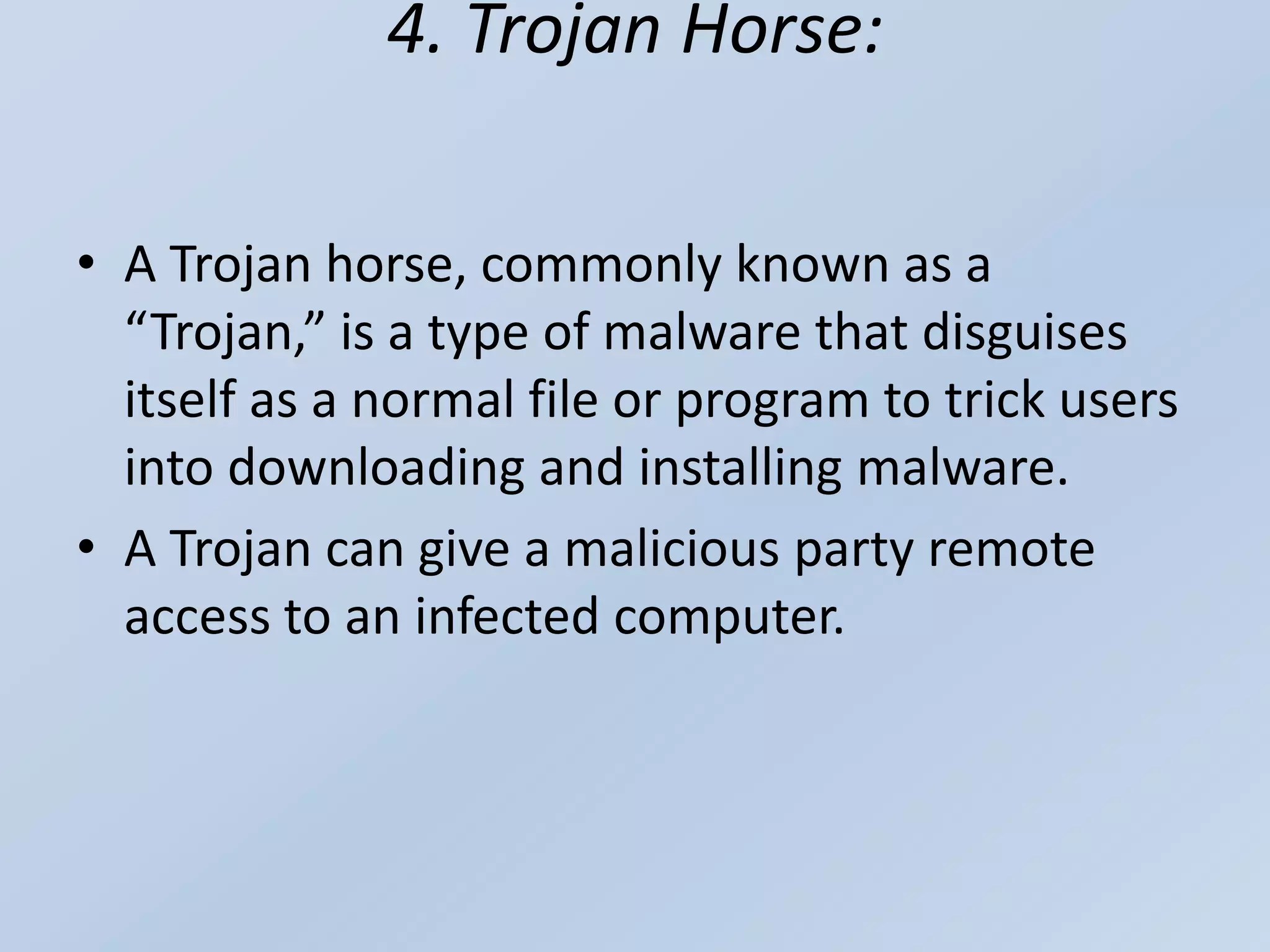 4. Trojan Horse:
• A Trojan horse, commonly known as a
“Trojan,” is a type of malware that disguises
itself as a normal file or program to trick users
into downloading and installing malware.
• A Trojan can give a malicious party remote
access to an infected computer.
 