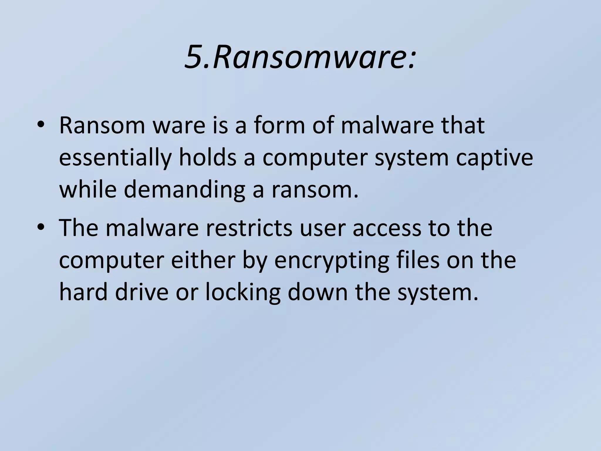 5.Ransomware:
• Ransom ware is a form of malware that
essentially holds a computer system captive
while demanding a ransom.
• The malware restricts user access to the
computer either by encrypting files on the
hard drive or locking down the system.
 