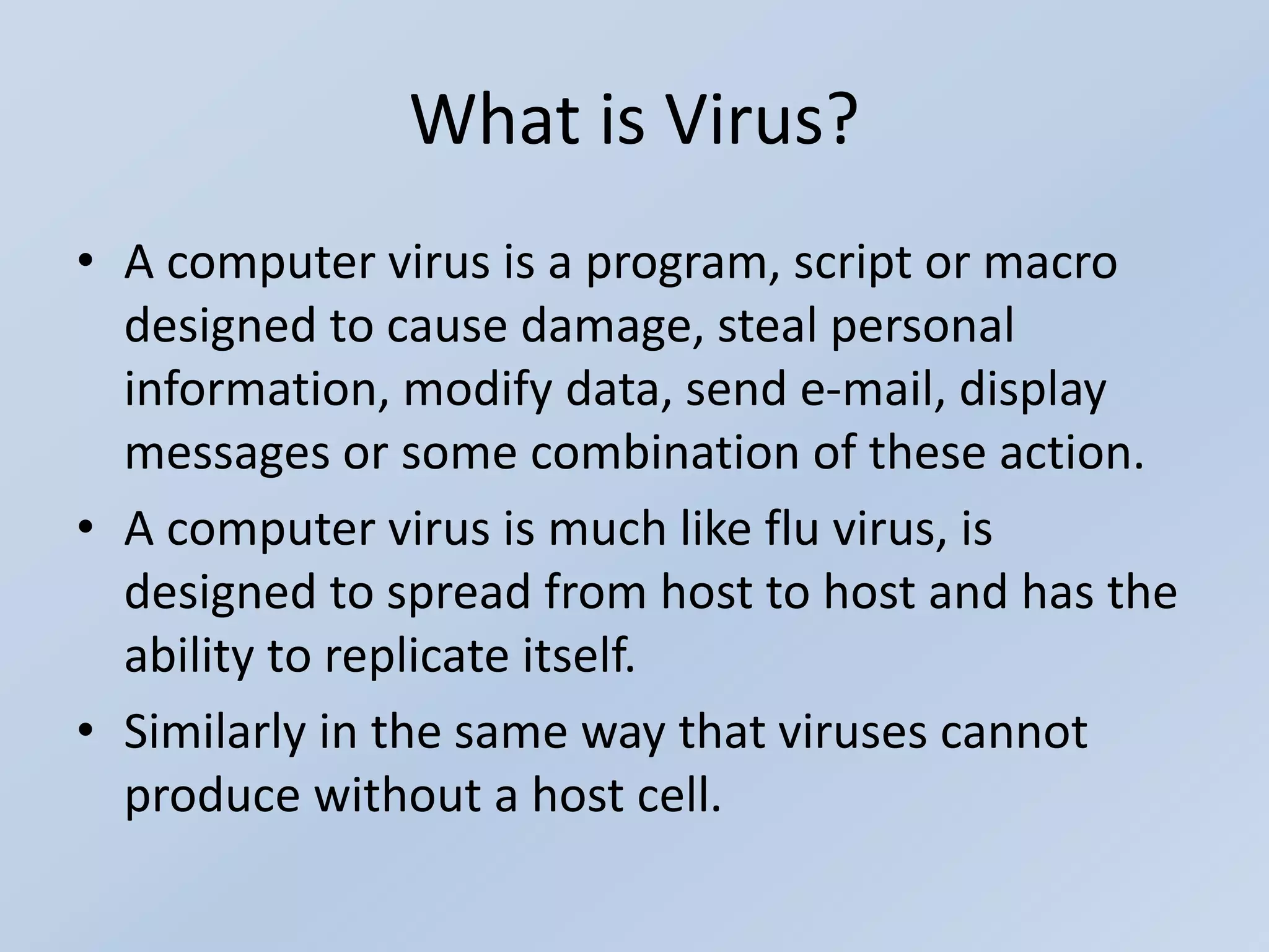 What is Virus?
• A computer virus is a program, script or macro
designed to cause damage, steal personal
information, modify data, send e-mail, display
messages or some combination of these action.
• A computer virus is much like flu virus, is
designed to spread from host to host and has the
ability to replicate itself.
• Similarly in the same way that viruses cannot
produce without a host cell.
 