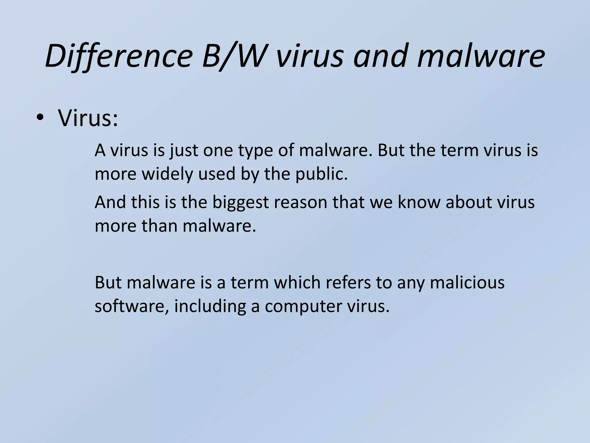 Difference B/W virus and malware
• Virus:
A virus is just one type of malware. But the term virus is
more widely used by the public.
And this is the biggest reason that we know about virus
more than malware.
But malware is a term which refers to any malicious
software, including a computer virus.
 