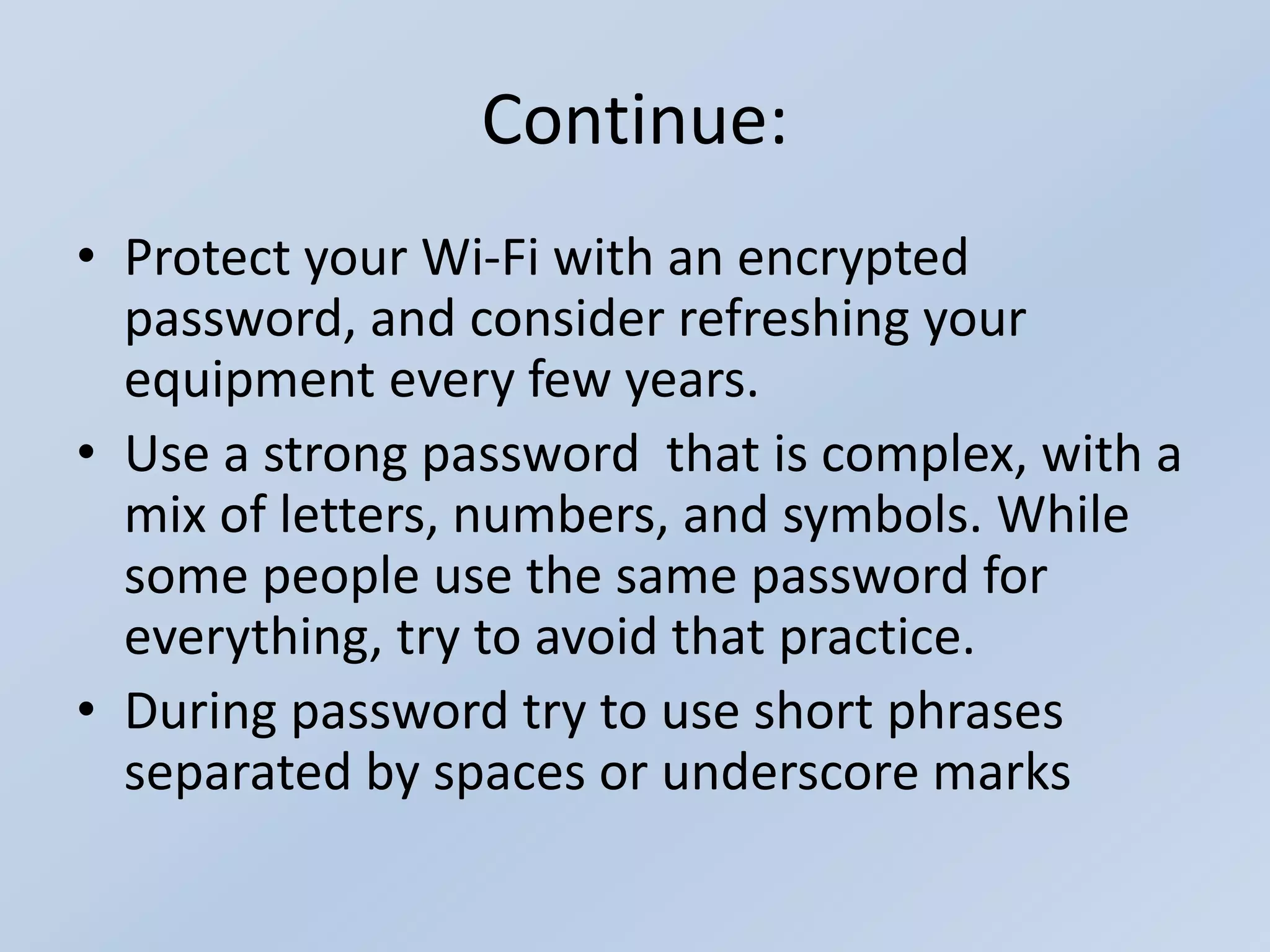 Continue:
• Protect your Wi-Fi with an encrypted
password, and consider refreshing your
equipment every few years.
• Use a strong password that is complex, with a
mix of letters, numbers, and symbols. While
some people use the same password for
everything, try to avoid that practice.
• During password try to use short phrases
separated by spaces or underscore marks
 