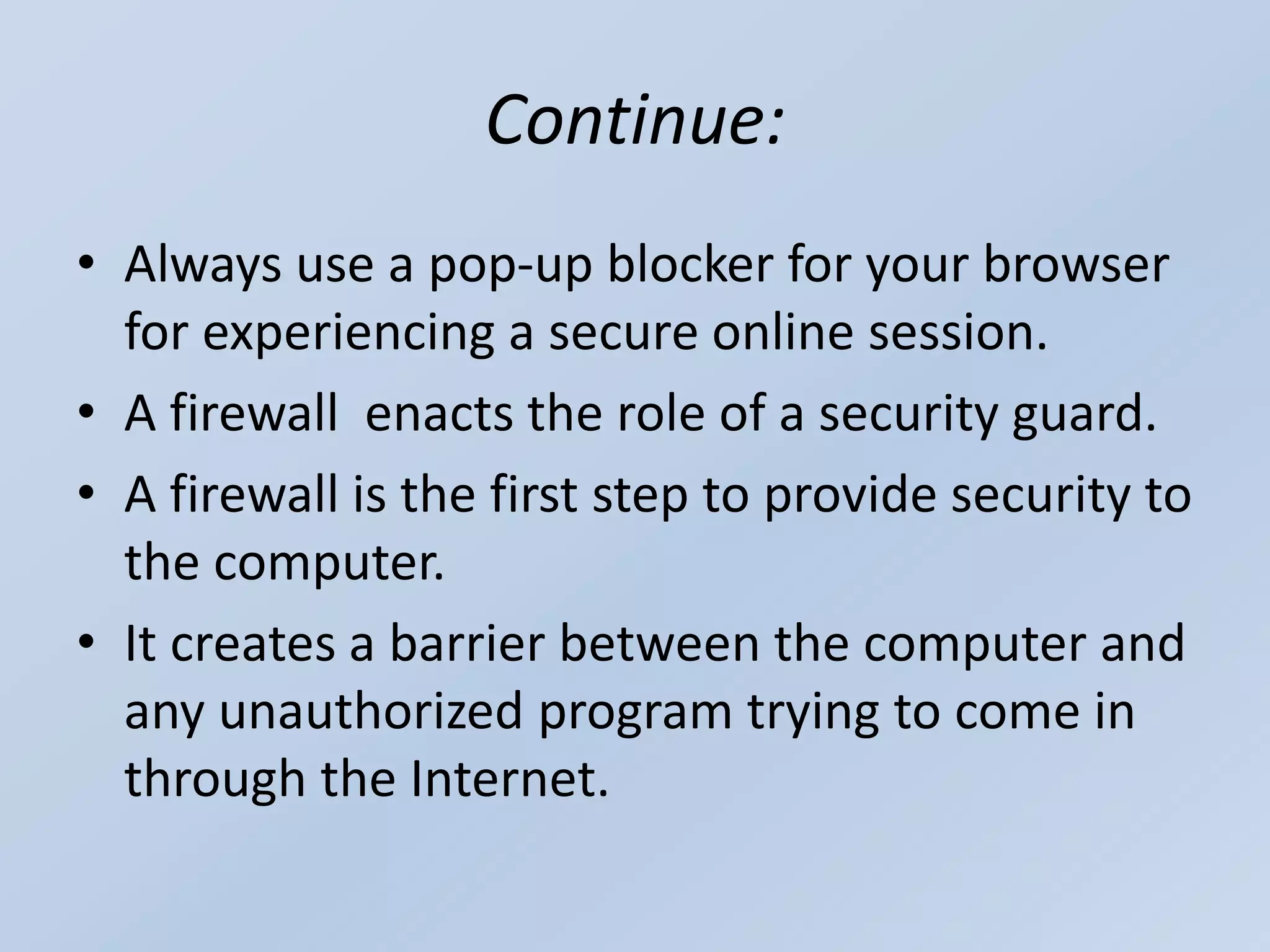 Continue:
• Always use a pop-up blocker for your browser
for experiencing a secure online session.
• A firewall enacts the role of a security guard.
• A firewall is the first step to provide security to
the computer.
• It creates a barrier between the computer and
any unauthorized program trying to come in
through the Internet.
 