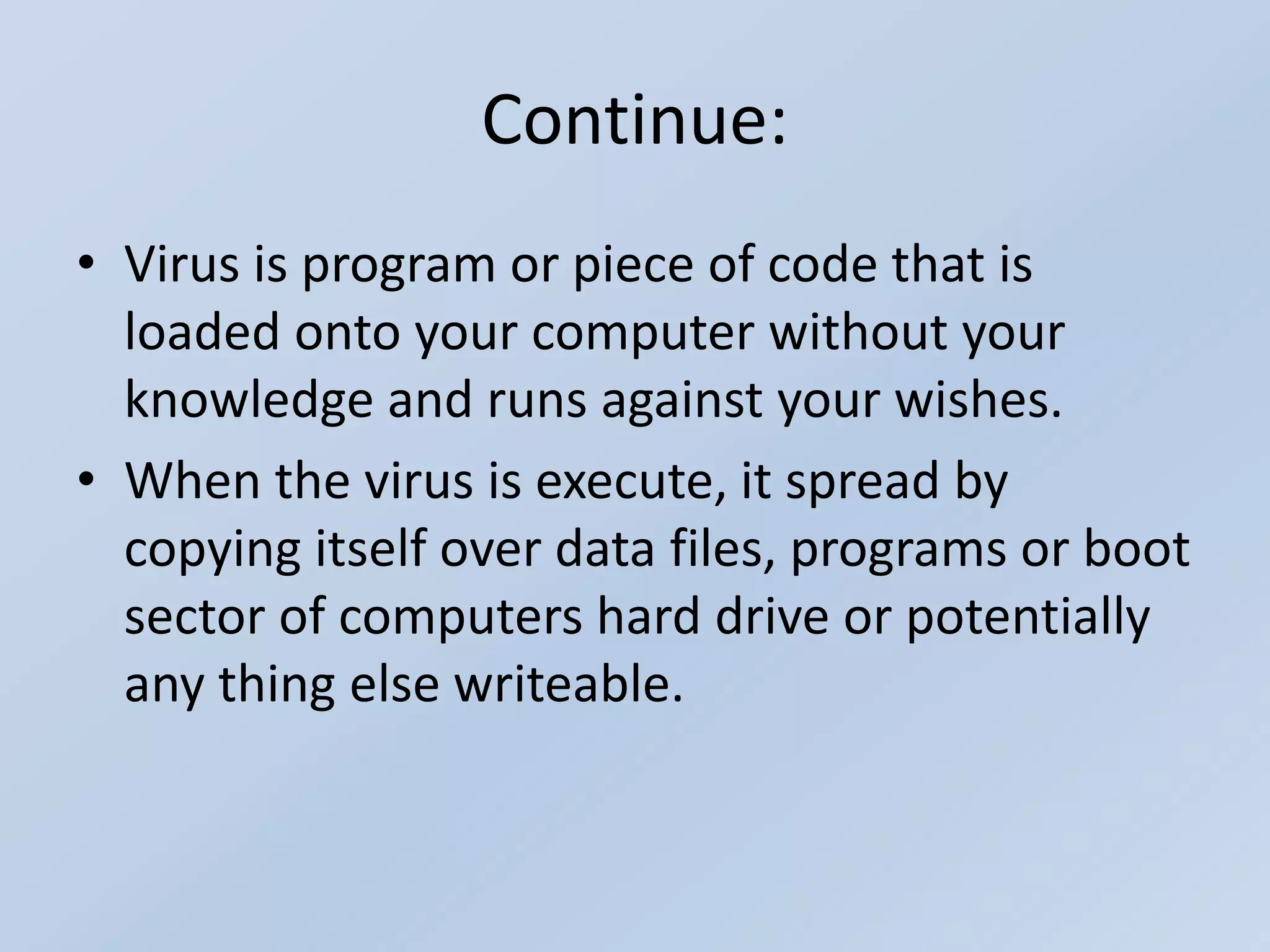 Continue:
• Virus is program or piece of code that is
loaded onto your computer without your
knowledge and runs against your wishes.
• When the virus is execute, it spread by
copying itself over data files, programs or boot
sector of computers hard drive or potentially
any thing else writeable.
 