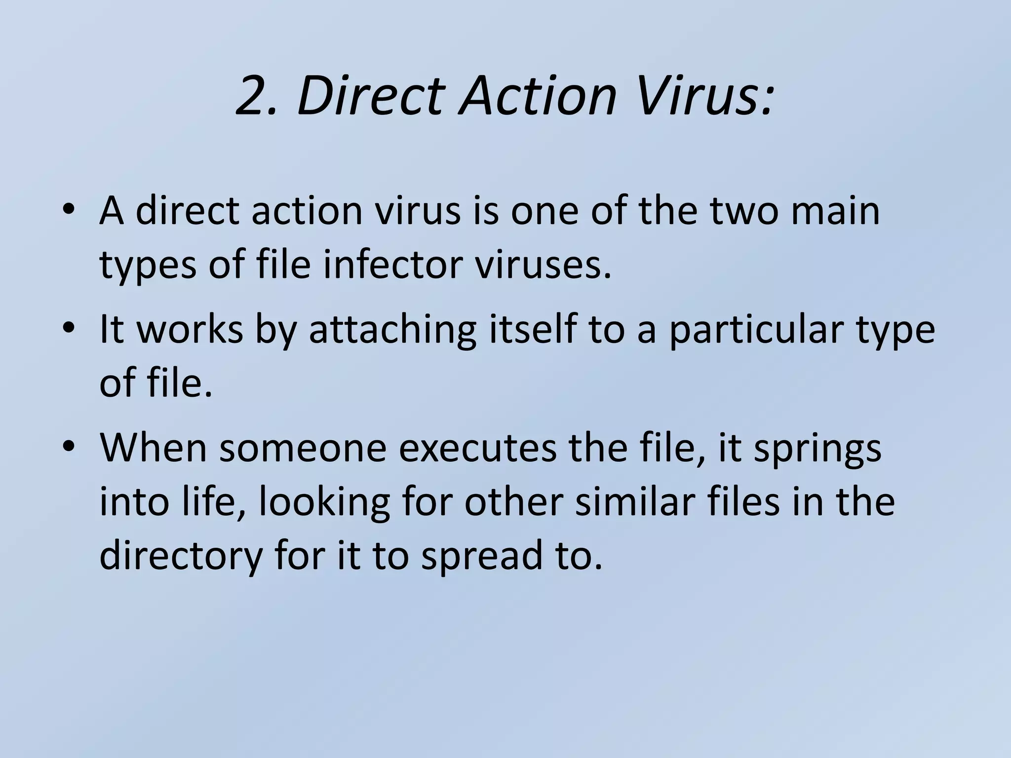 2. Direct Action Virus:
• A direct action virus is one of the two main
types of file infector viruses.
• It works by attaching itself to a particular type
of file.
• When someone executes the file, it springs
into life, looking for other similar files in the
directory for it to spread to.
 