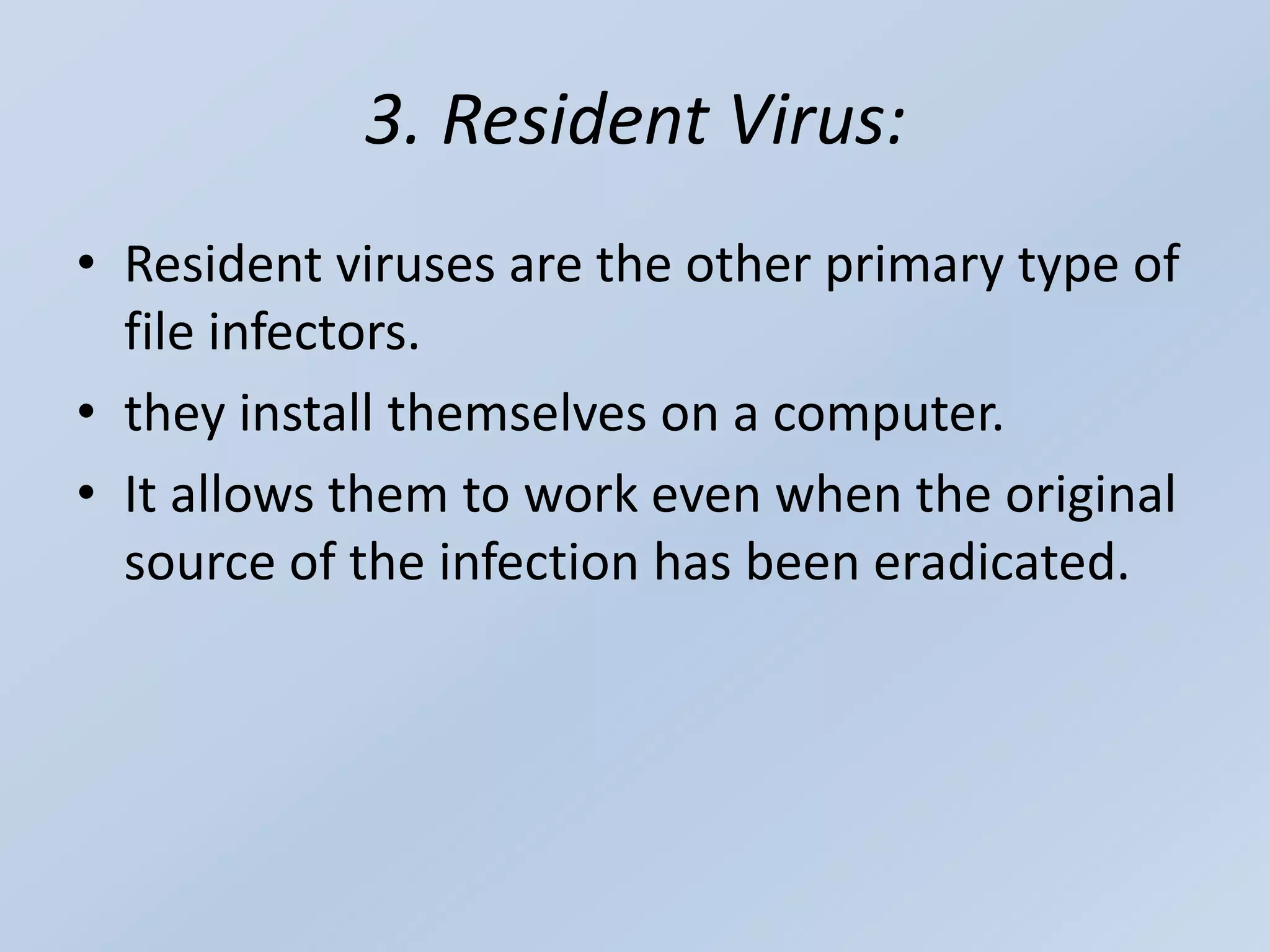3. Resident Virus:
• Resident viruses are the other primary type of
file infectors.
• they install themselves on a computer.
• It allows them to work even when the original
source of the infection has been eradicated.
 