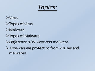 Topics:
Virus
Types of virus
Malware
Types of Malware
Difference B/W virus and malware
 How can we protect pc from viruses and
malwares.
 
