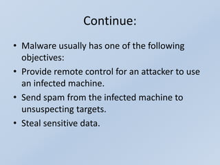 Continue:
• Malware usually has one of the following
objectives:
• Provide remote control for an attacker to use
an infected machine.
• Send spam from the infected machine to
unsuspecting targets.
• Steal sensitive data.
 