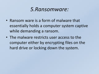 5.Ransomware:
• Ransom ware is a form of malware that
essentially holds a computer system captive
while demanding a ransom.
• The malware restricts user access to the
computer either by encrypting files on the
hard drive or locking down the system.
 