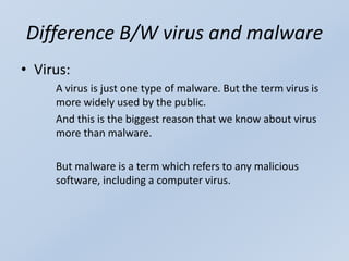 Difference B/W virus and malware
• Virus:
A virus is just one type of malware. But the term virus is
more widely used by the public.
And this is the biggest reason that we know about virus
more than malware.
But malware is a term which refers to any malicious
software, including a computer virus.
 