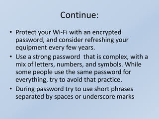 Continue:
• Protect your Wi-Fi with an encrypted
password, and consider refreshing your
equipment every few years.
• Use a strong password that is complex, with a
mix of letters, numbers, and symbols. While
some people use the same password for
everything, try to avoid that practice.
• During password try to use short phrases
separated by spaces or underscore marks
 