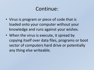 Continue:
• Virus is program or piece of code that is
loaded onto your computer without your
knowledge and runs against your wishes.
• When the virus is execute, it spread by
copying itself over data files, programs or boot
sector of computers hard drive or potentially
any thing else writeable.
 