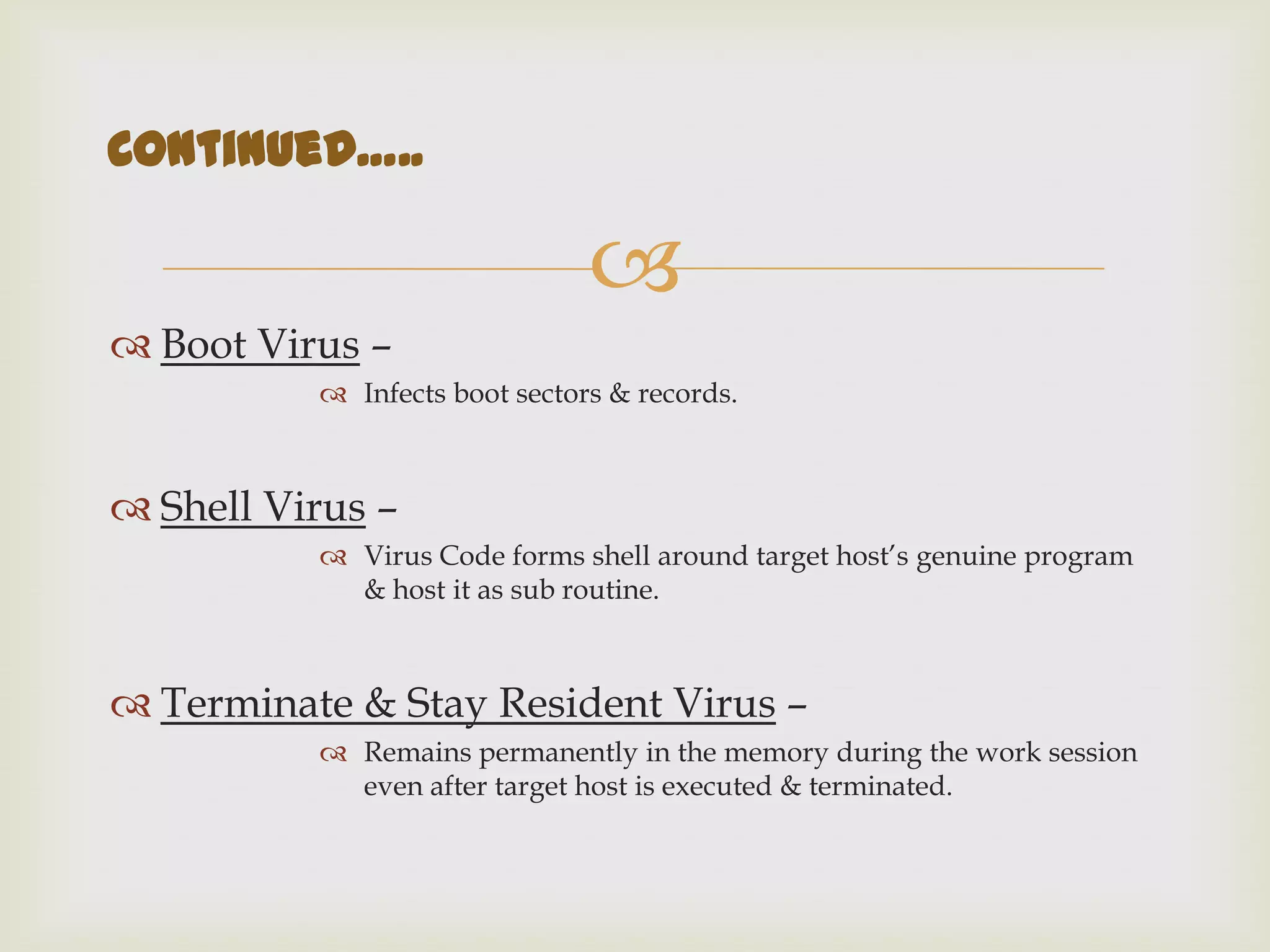 
 Boot Virus –
 Infects boot sectors & records.
 Shell Virus –
 Virus Code forms shell around target host’s genuine program
& host it as sub routine.
 Terminate & Stay Resident Virus –
 Remains permanently in the memory during the work session
even after target host is executed & terminated.
Continued…..
 