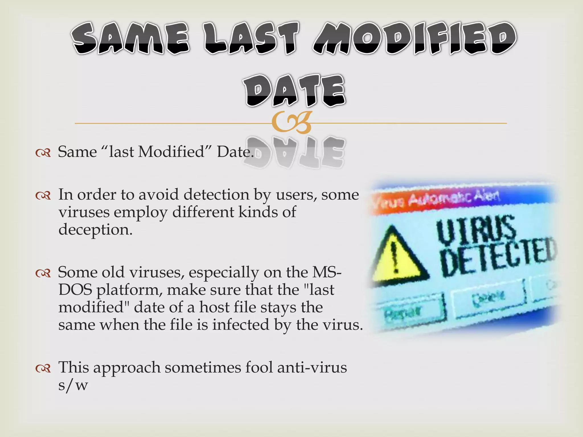
 Same “last Modified” Date.
 In order to avoid detection by users, some
viruses employ different kinds of
deception.
 Some old viruses, especially on the MS-
DOS platform, make sure that the "last
modified" date of a host file stays the
same when the file is infected by the virus.
 This approach sometimes fool anti-virus
s/w
 