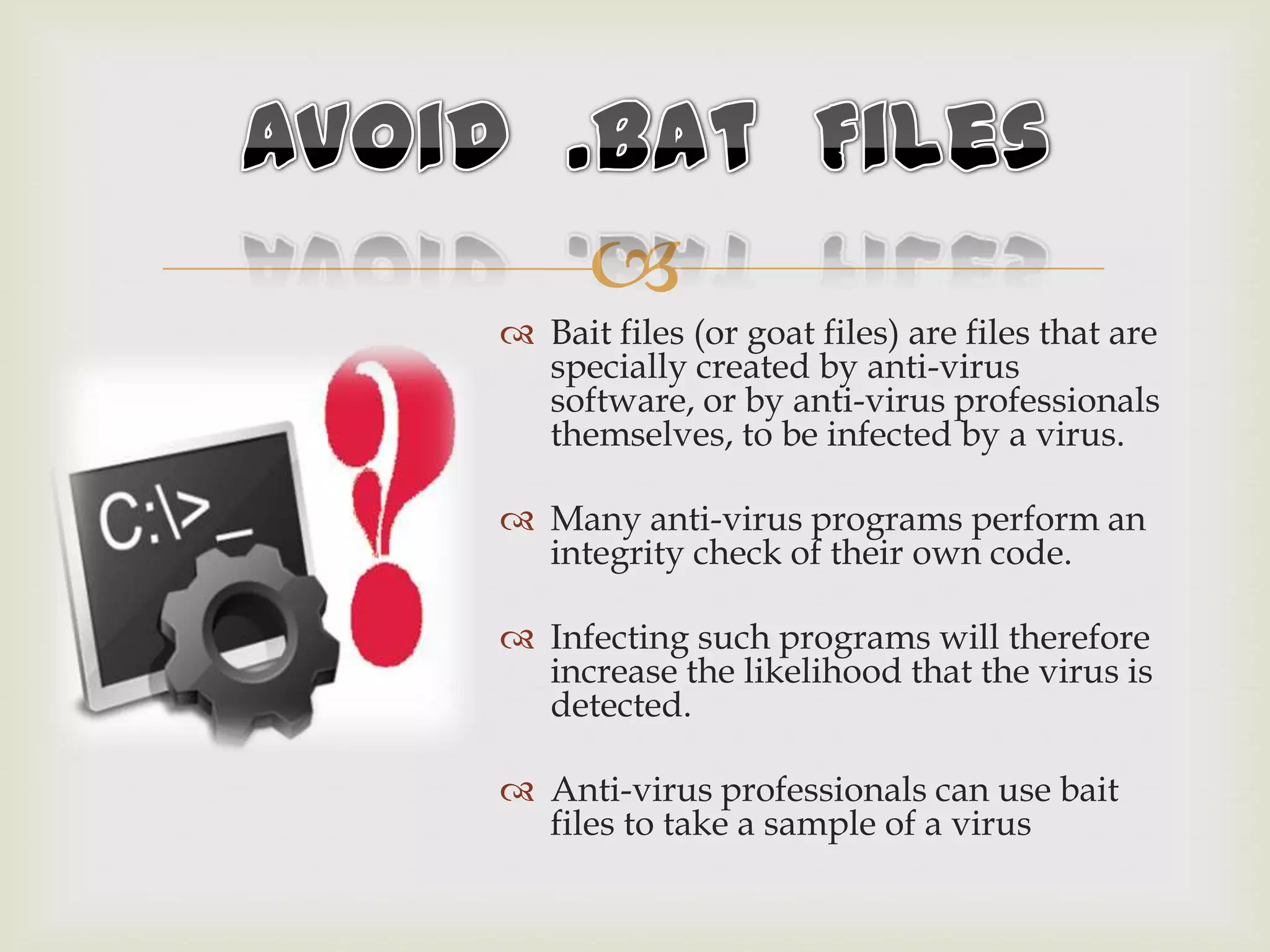 
 Bait files (or goat files) are files that are
specially created by anti-virus
software, or by anti-virus professionals
themselves, to be infected by a virus.
 Many anti-virus programs perform an
integrity check of their own code.
 Infecting such programs will therefore
increase the likelihood that the virus is
detected.
 Anti-virus professionals can use bait
files to take a sample of a virus
 