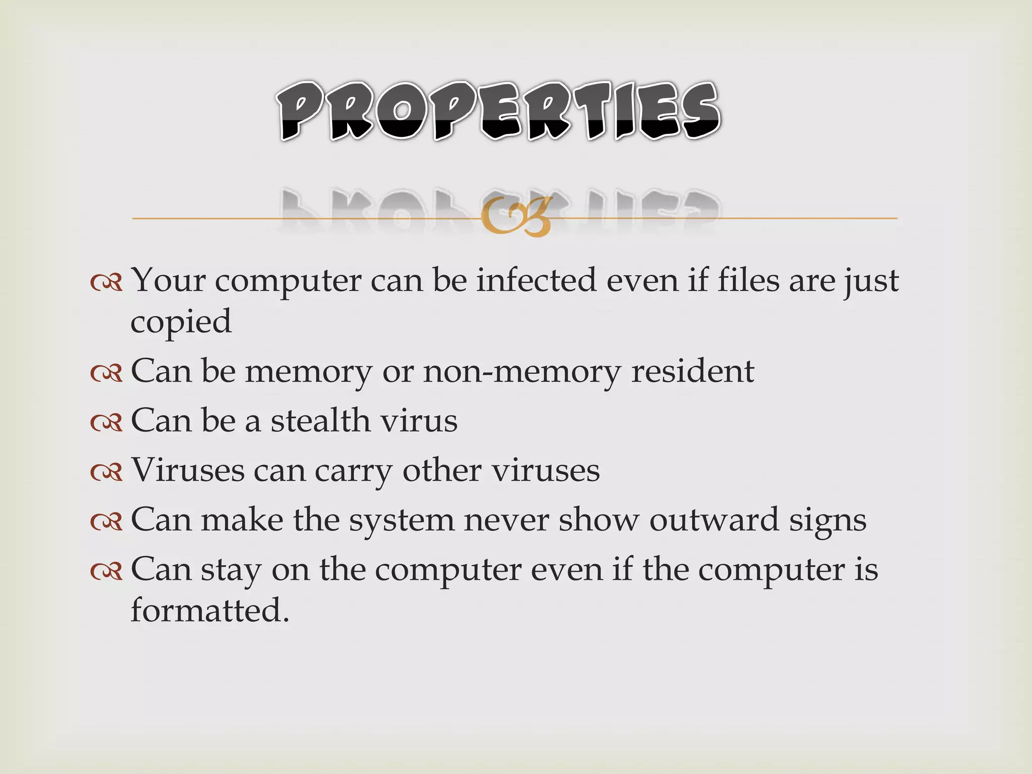
 Your computer can be infected even if files are just
copied
 Can be memory or non-memory resident
 Can be a stealth virus
 Viruses can carry other viruses
 Can make the system never show outward signs
 Can stay on the computer even if the computer is
formatted.
 